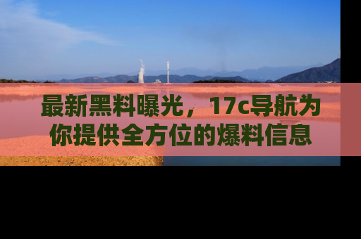 最新黑料曝光，17c导航为你提供全方位的爆料信息