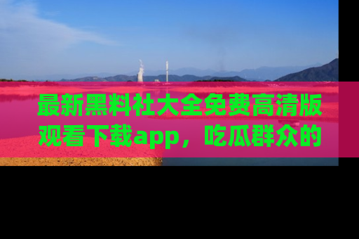 最新黑料社大全免费高清版观看下载app，吃瓜群众的必备神器