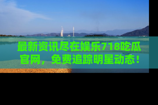 最新资讯尽在娱乐718吃瓜官网,免费追踪明星动态!