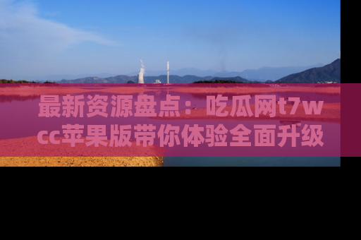 最新资源盘点:吃瓜网t7wcc苹果版带你体验全面升级