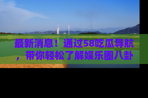 最新消息!通过58吃瓜导航,带你轻松了解娱乐圈八卦动态!