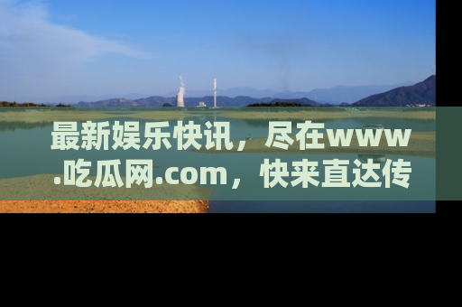 最新娱乐快讯,尽在www.吃瓜网.com,快来直达传送门收获惊喜吧!