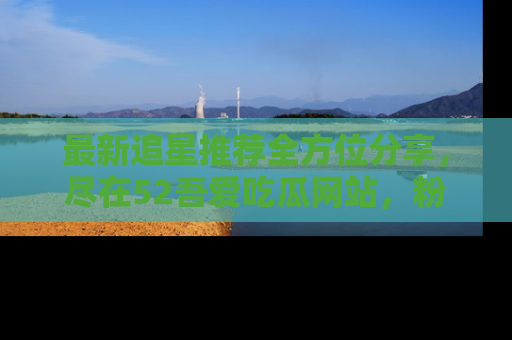 最新追星推荐全方位分享,尽在52吾爱吃瓜网站,粉丝必看